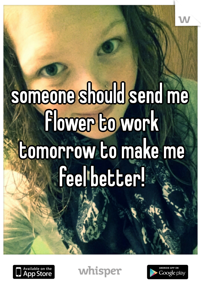 someone should send me flower to work tomorrow to make me feel better!