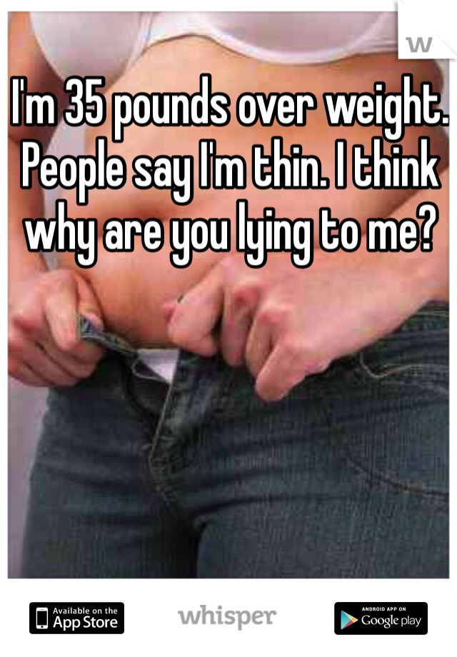 I'm 35 pounds over weight. People say I'm thin. I think why are you lying to me? 