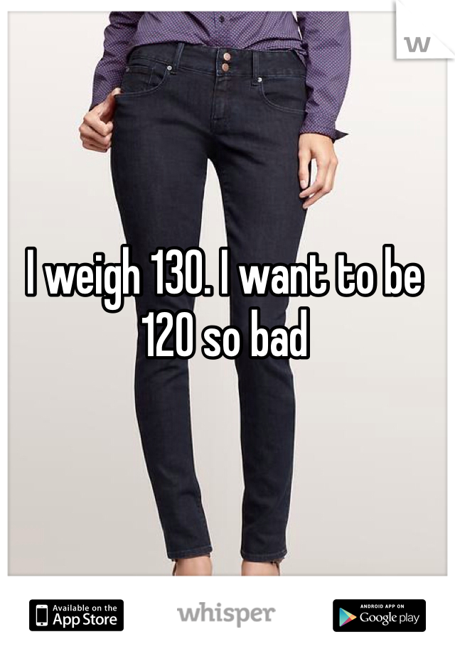 I weigh 130. I want to be 120 so bad 