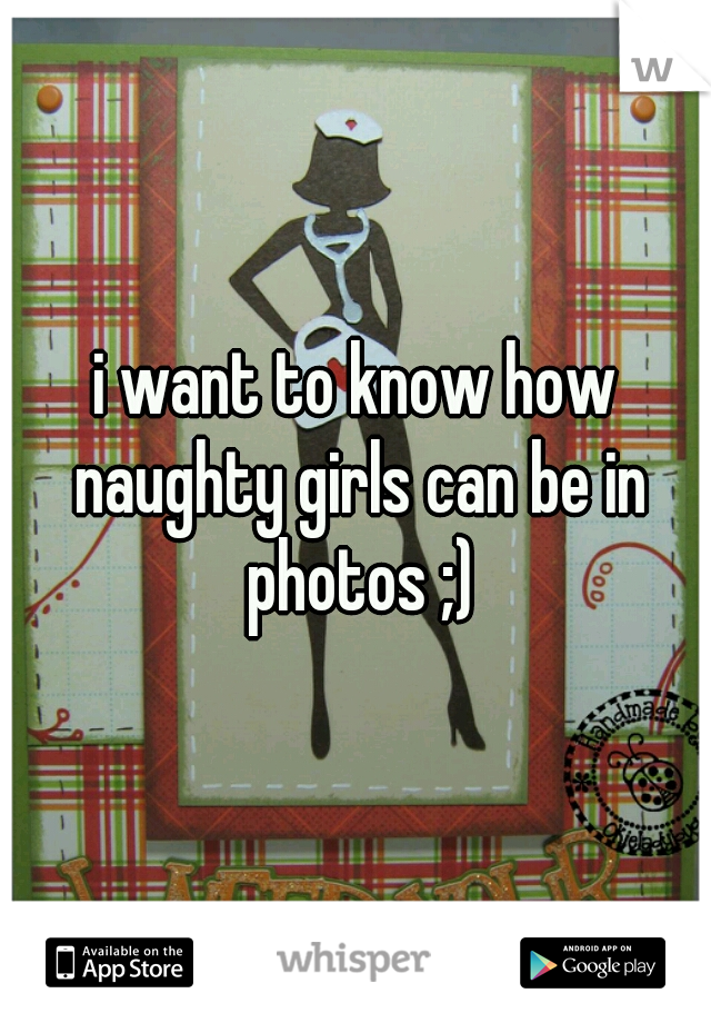 i want to know how naughty girls can be in photos ;)