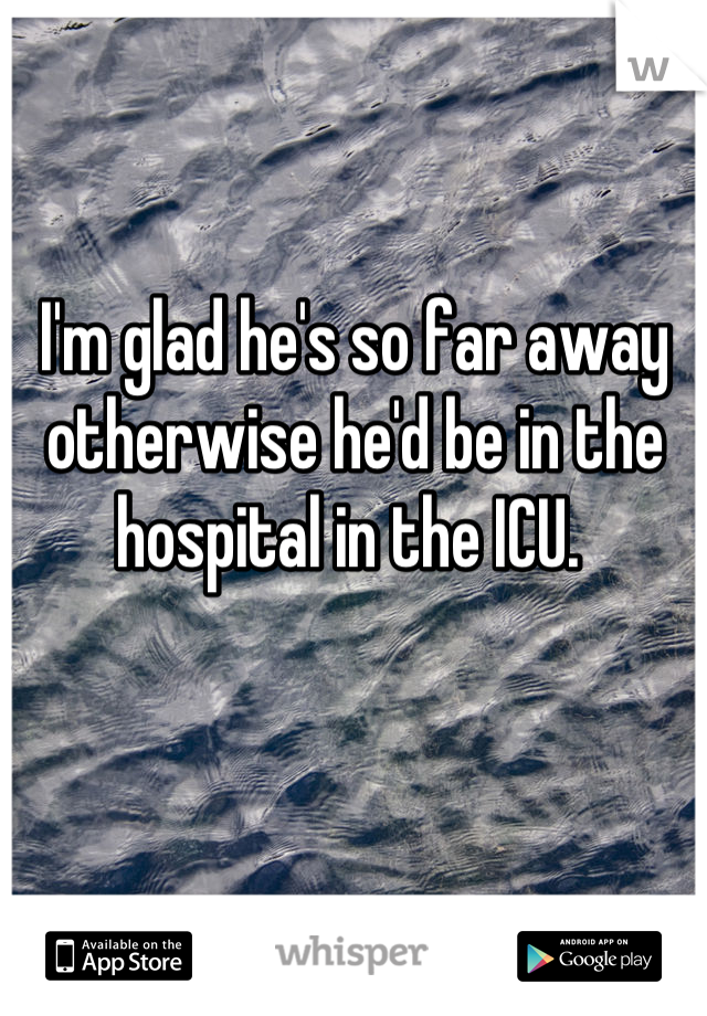 I'm glad he's so far away otherwise he'd be in the hospital in the ICU. 