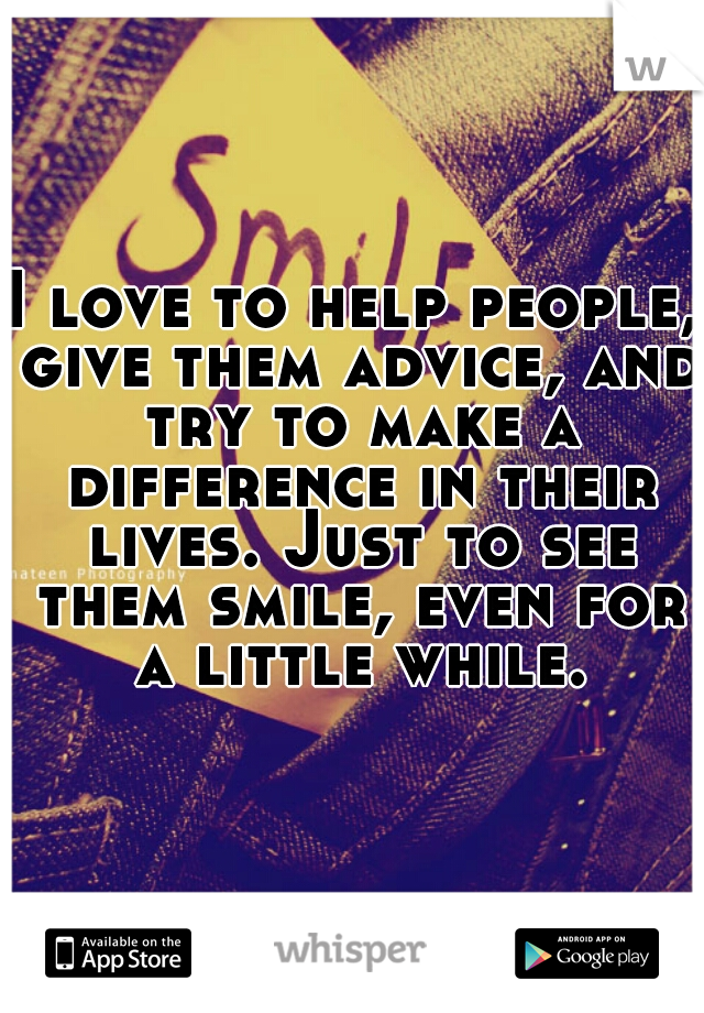 I love to help people, give them advice, and try to make a difference in their lives. Just to see them smile, even for a little while.