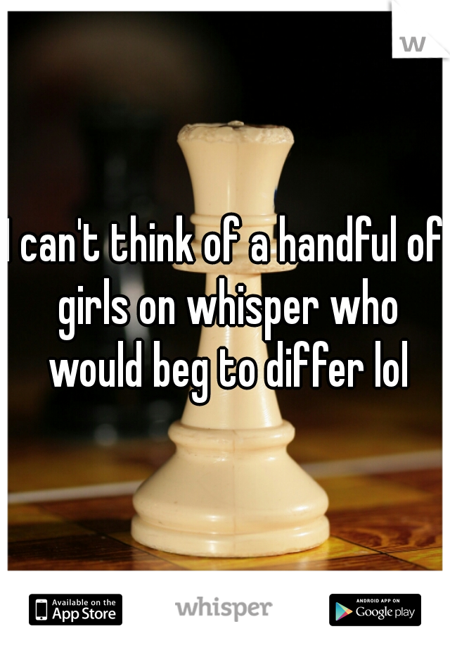 I can't think of a handful of girls on whisper who would beg to differ lol