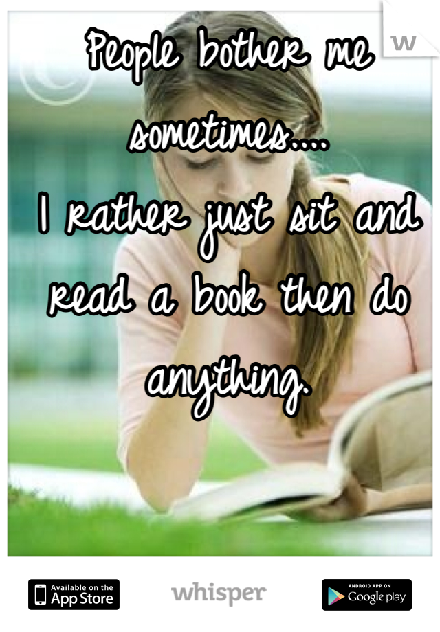 People bother me sometimes....
I rather just sit and read a book then do anything.
