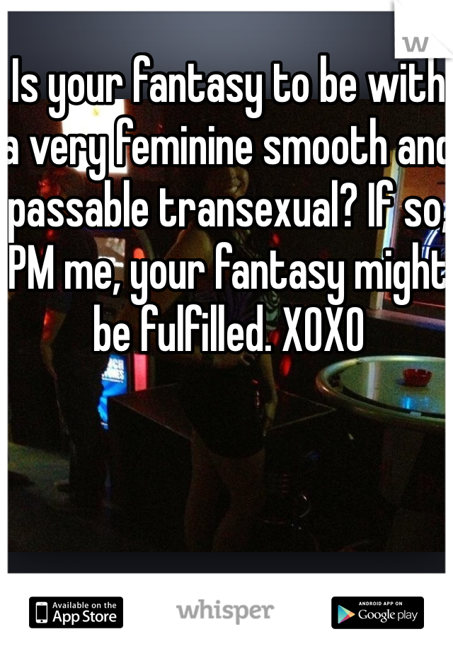 Is your fantasy to be with a very feminine smooth and passable transexual? If so, PM me, your fantasy might be fulfilled. XOXO