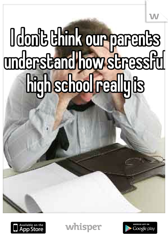 I don't think our parents understand how stressful high school really is 