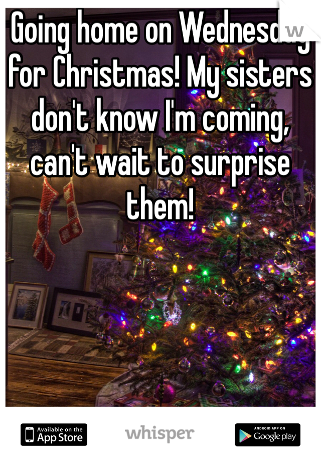 Going home on Wednesday for Christmas! My sisters don't know I'm coming, can't wait to surprise them!