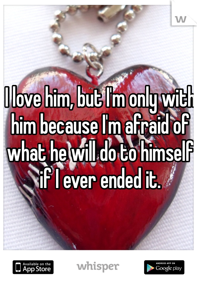 I love him, but I'm only with him because I'm afraid of what he will do to himself if I ever ended it. 