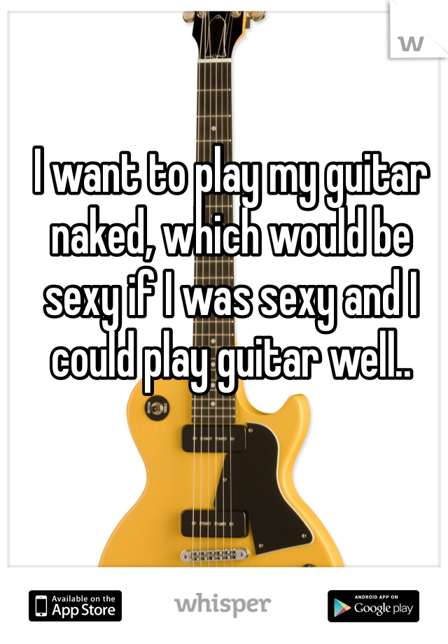 I want to play my guitar naked, which would be sexy if I was sexy and I could play guitar well..