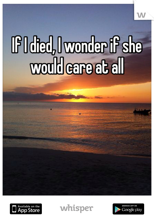 If I died, I wonder if she would care at all