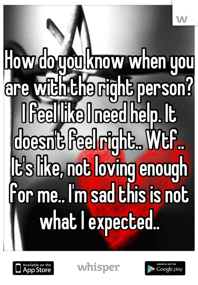 How do you know when you are with the right person? I feel like I need help. It doesn't feel right.. Wtf.. It's like, not loving enough for me.. I'm sad this is not what I expected..