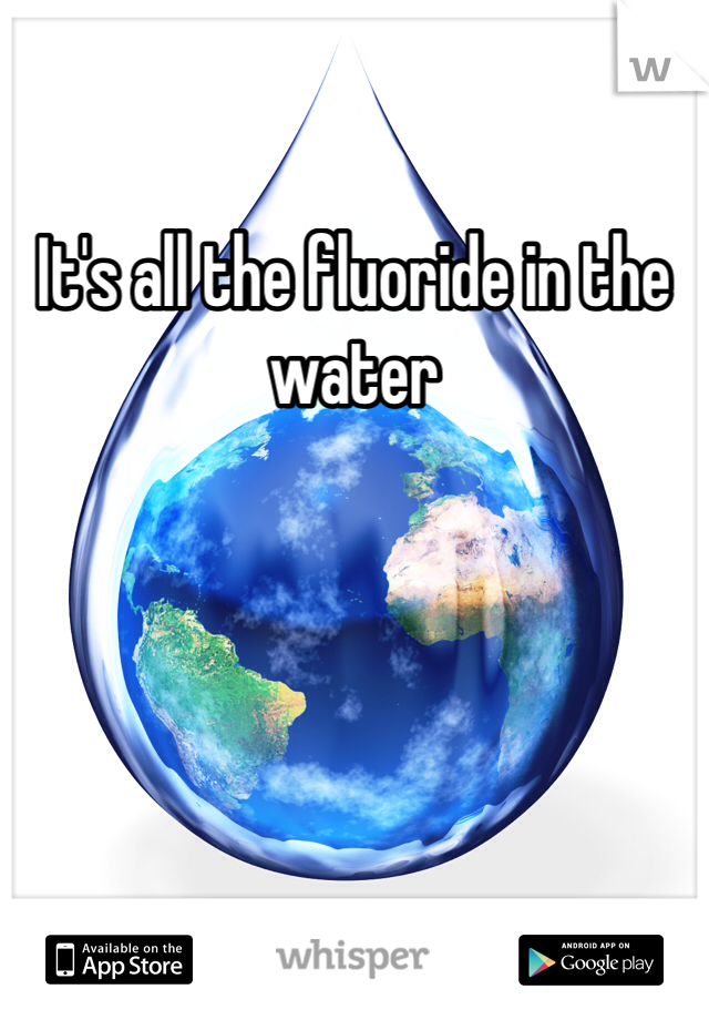 It's all the fluoride in the water