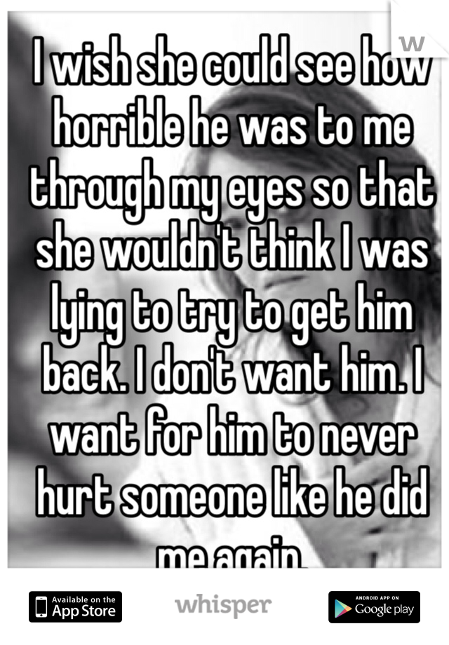 I wish she could see how horrible he was to me through my eyes so that she wouldn't think I was lying to try to get him back. I don't want him. I want for him to never hurt someone like he did me again. 