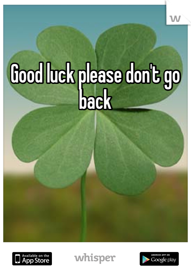 Good luck please don't go back 