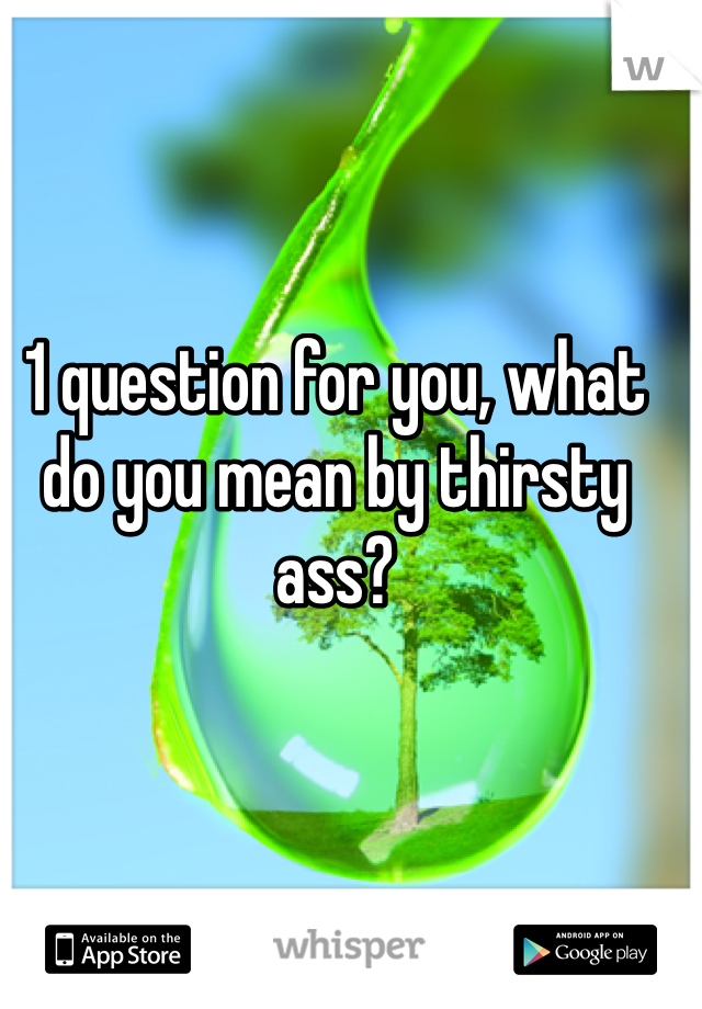 1 question for you, what do you mean by thirsty ass? 