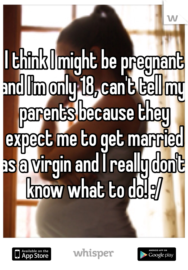 I think I might be pregnant and I'm only 18, can't tell my parents because they expect me to get married as a virgin and I really don't know what to do! :/