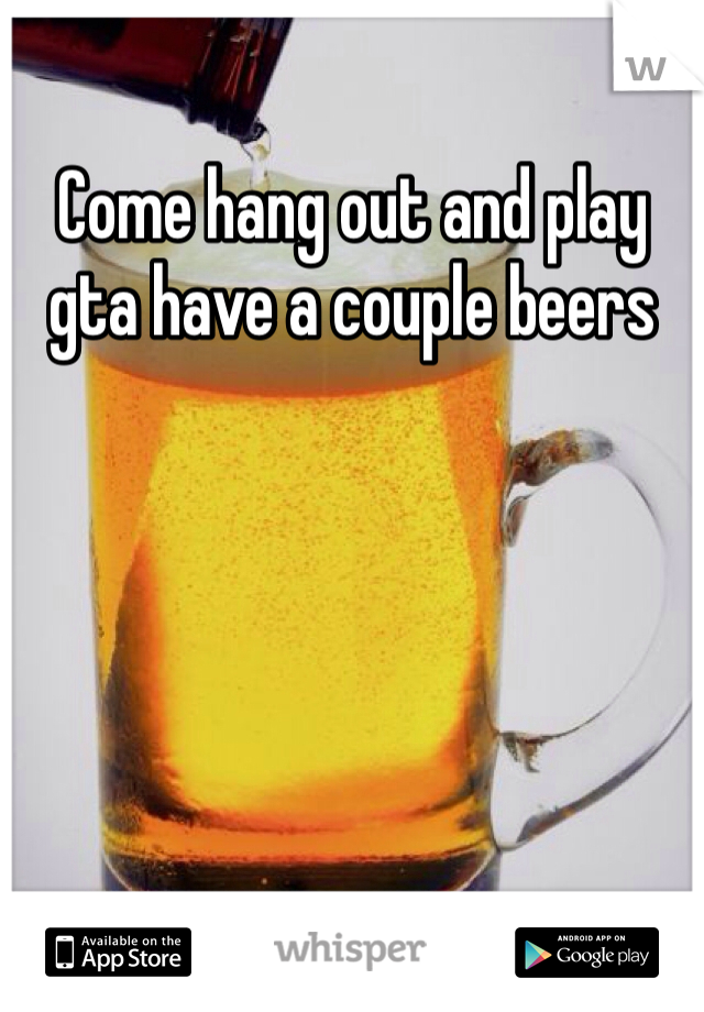 Come hang out and play gta have a couple beers 