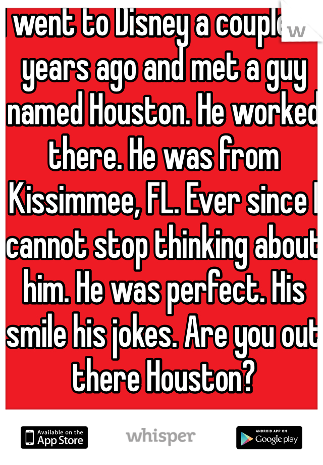 I went to Disney a couple of years ago and met a guy named Houston. He worked there. He was from Kissimmee, FL. Ever since I cannot stop thinking about him. He was perfect. His smile his jokes. Are you out there Houston?