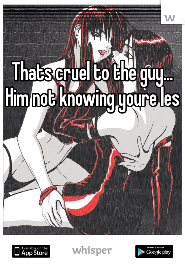 Thats cruel to the guy... Him not knowing youre les