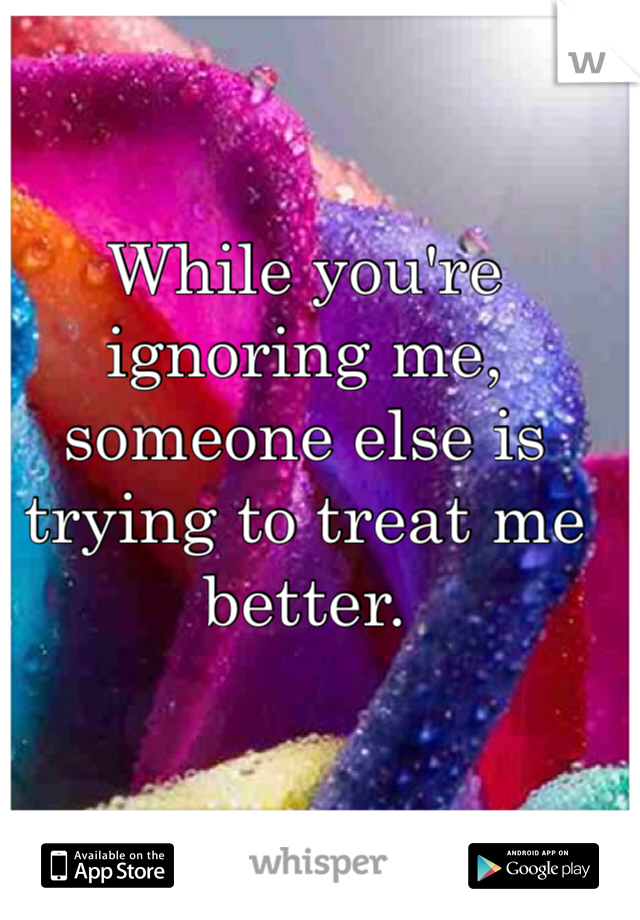 While you're ignoring me, someone else is trying to treat me better. 