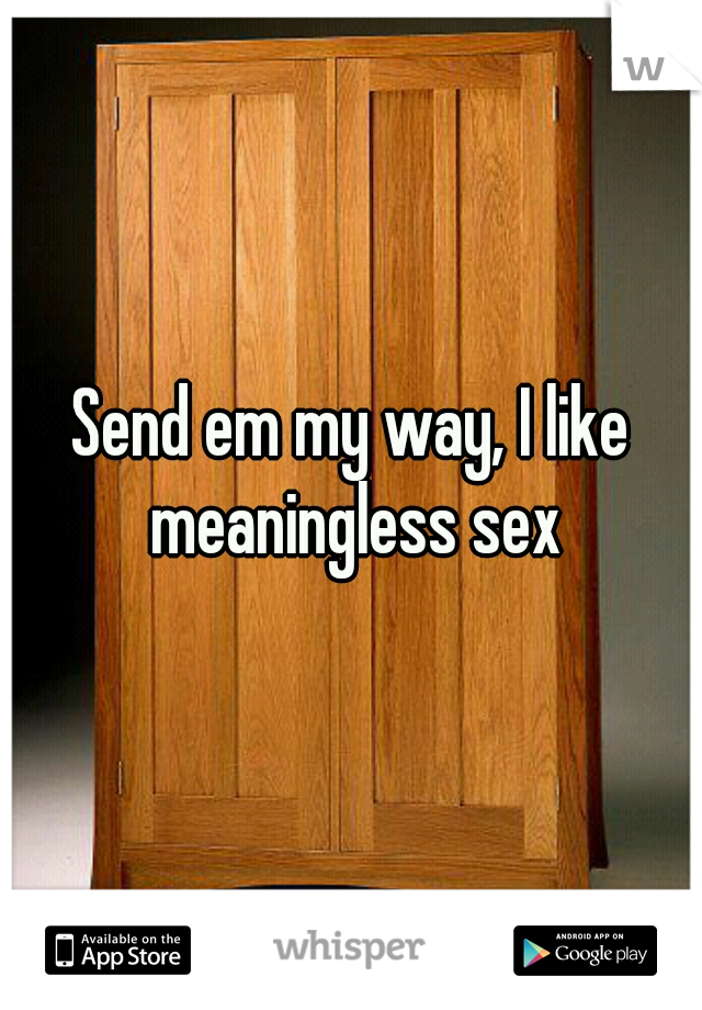Send em my way, I like meaningless sex