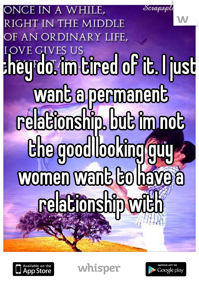 they do. im tired of it. I just want a permanent relationship. but im not the good looking guy women want to have a relationship with