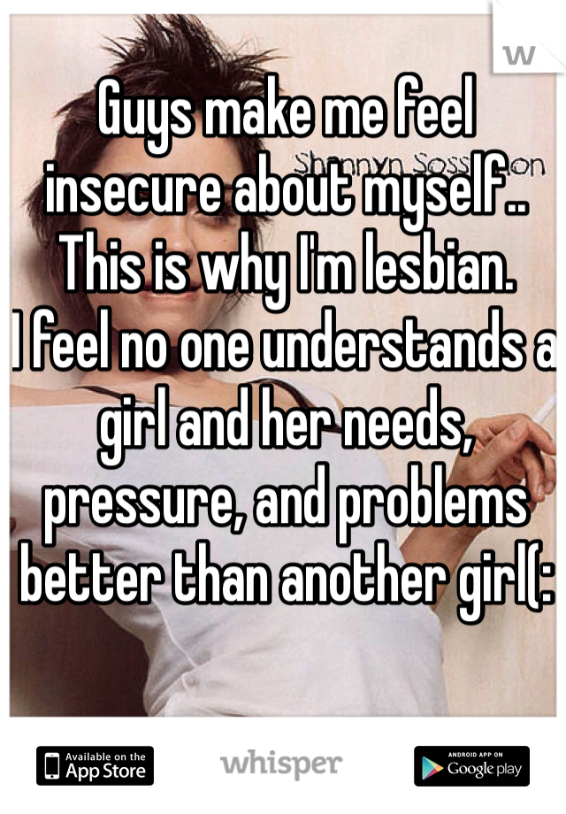 Guys make me feel 
insecure about myself.. 
This is why I'm lesbian. 
I feel no one understands a girl and her needs, pressure, and problems better than another girl(: