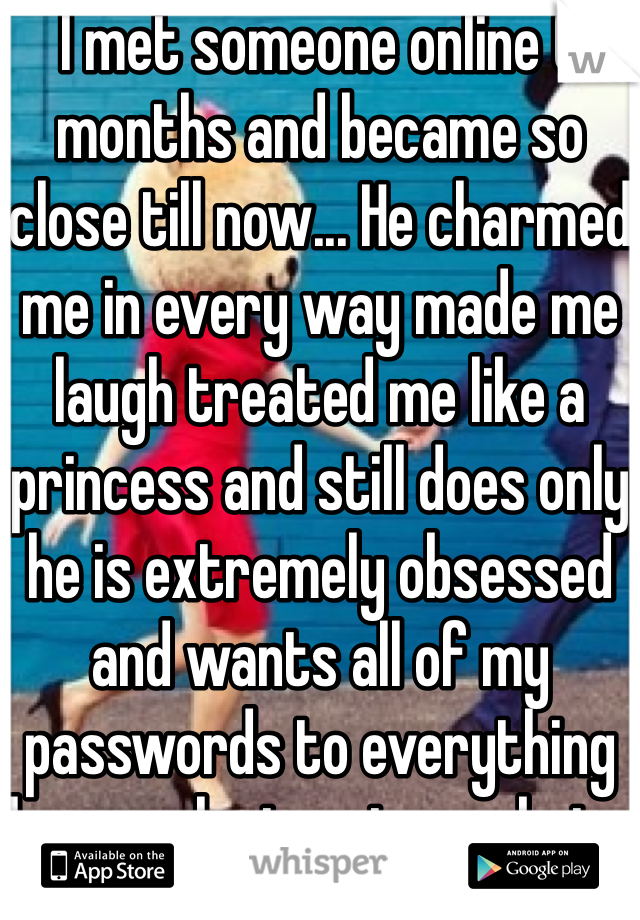 I met someone online 6 months and became so close till now... He charmed me in every way made me laugh treated me like a princess and still does only he is extremely obsessed and wants all of my passwords to everything he says he trusts me but...