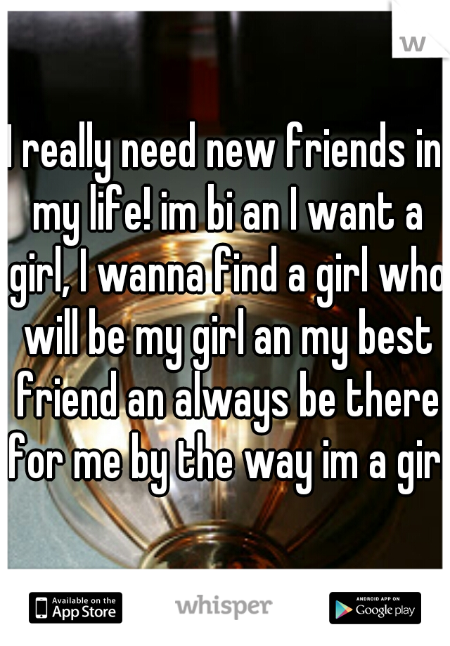 I really need new friends in my life! im bi an I want a girl, I wanna find a girl who will be my girl an my best friend an always be there for me by the way im a girl