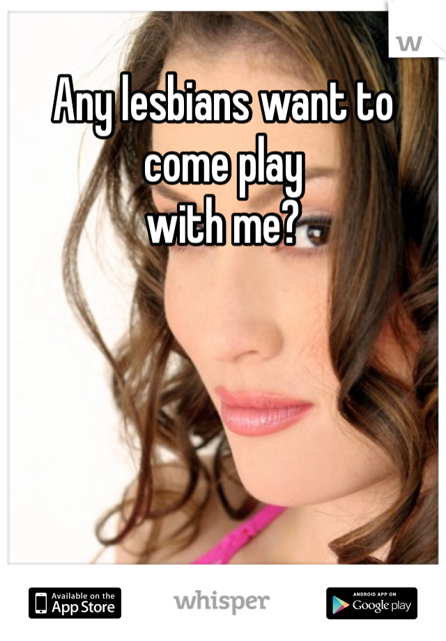 Any lesbians want to come play
with me?