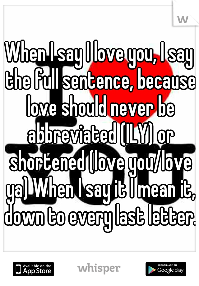 When I say I love you, I say the full sentence, because love should never be abbreviated (ILY) or shortened (love you/love ya) When I say it I mean it, down to every last letter. 