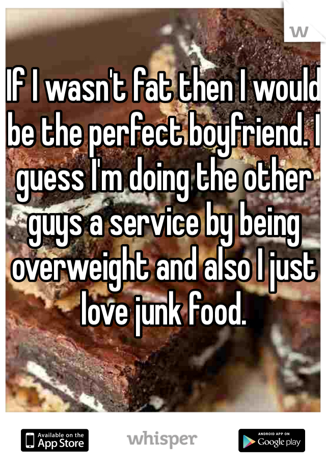 If I wasn't fat then I would be the perfect boyfriend. I guess I'm doing the other guys a service by being overweight and also I just love junk food.