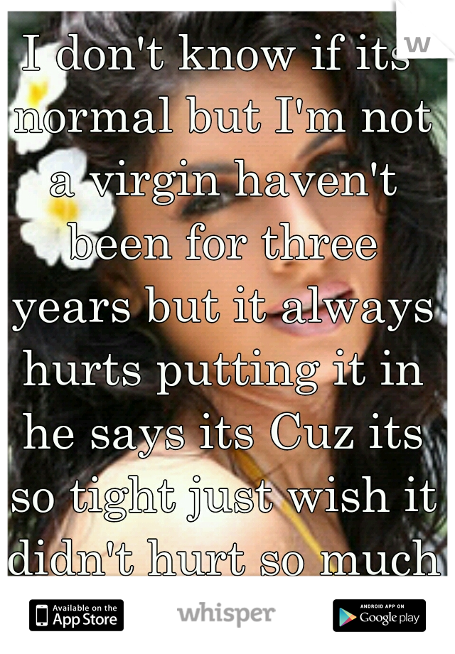 I don't know if its normal but I'm not a virgin haven't been for three years but it always hurts putting it in he says its Cuz its so tight just wish it didn't hurt so much still 