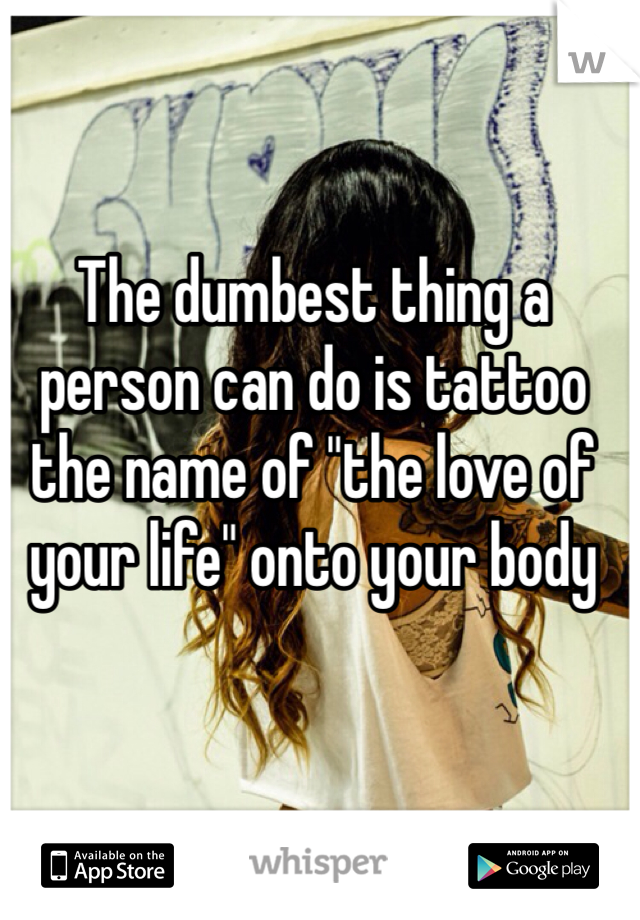 The dumbest thing a person can do is tattoo the name of "the love of your life" onto your body