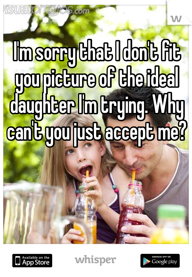 I'm sorry that I don't fit you picture of the ideal daughter I'm trying. Why can't you just accept me? 