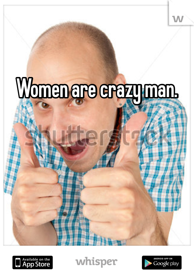 Women are crazy man. 
