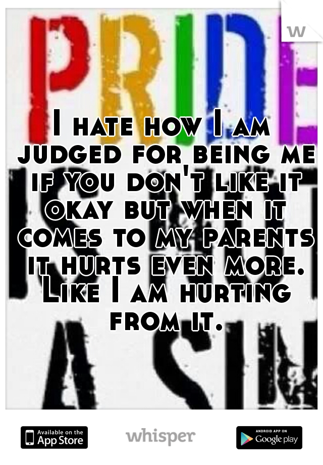 I hate how I am judged for being me if you don't like it okay but when it comes to my parents it hurts even more. Like I am hurting from it.