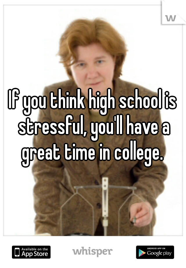 If you think high school is stressful, you'll have a great time in college. 