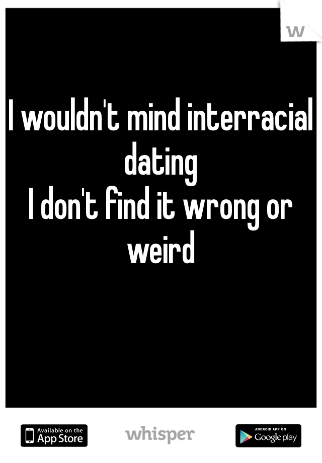 I wouldn't mind interracial dating
I don't find it wrong or weird 