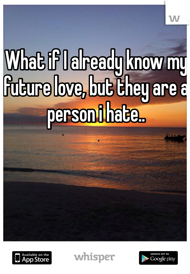 What if I already know my future love, but they are a person i hate..