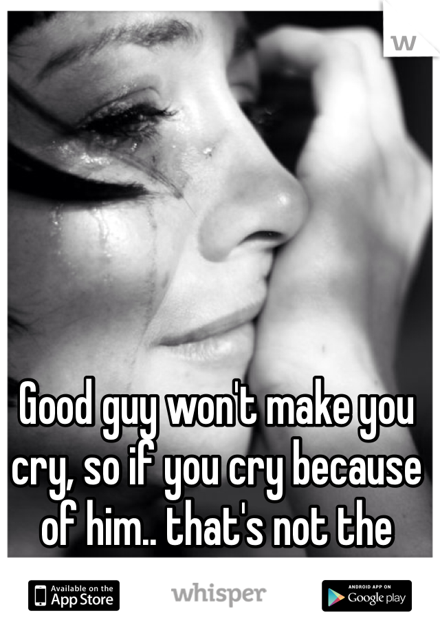 Good guy won't make you cry, so if you cry because of him.. that's not the good one.