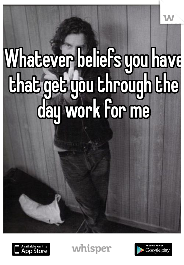 Whatever beliefs you have that get you through the day work for me