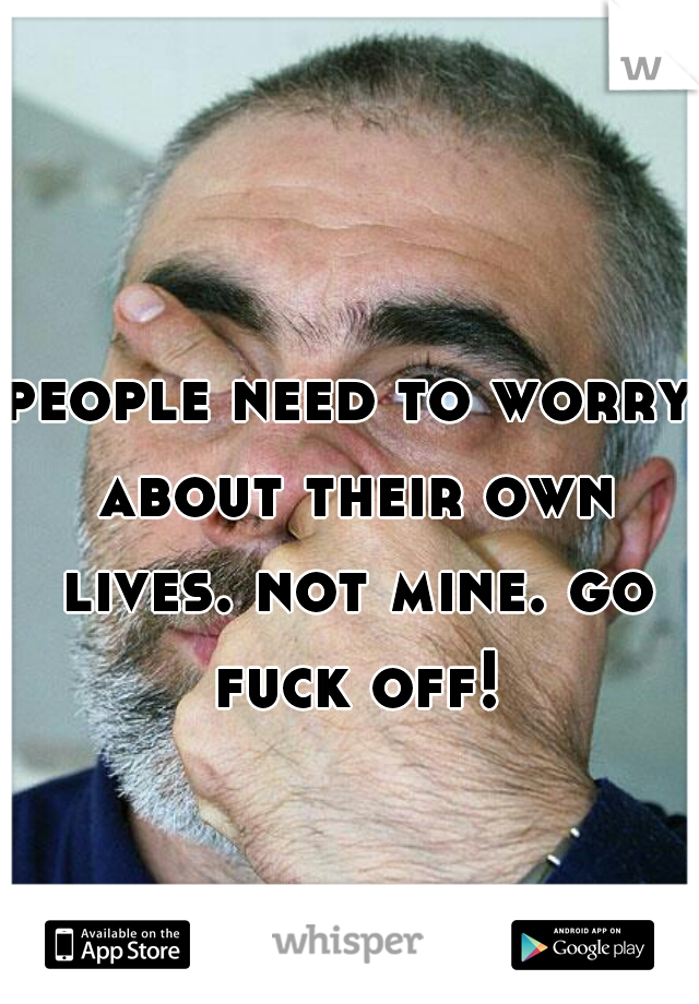 people need to worry about their own lives. not mine. go fuck off!