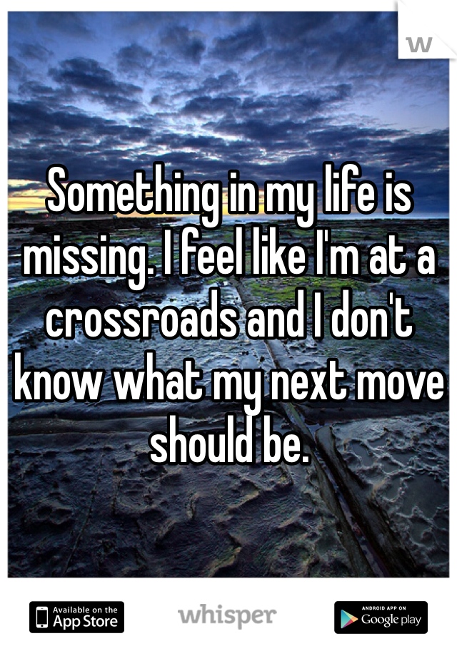 Something in my life is missing. I feel like I'm at a crossroads and I don't know what my next move should be.