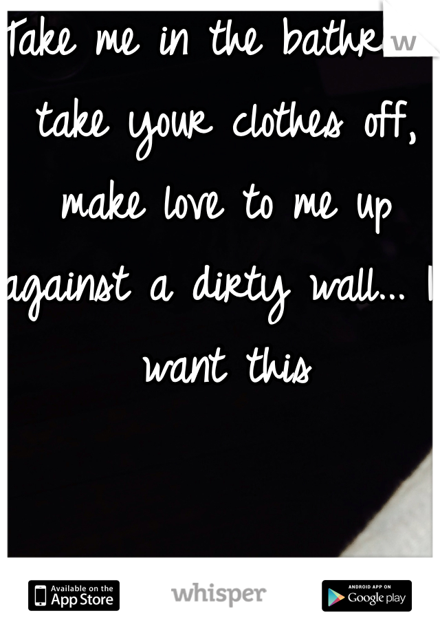 Take me in the bathroom, take your clothes off, make love to me up against a dirty wall... I want this 