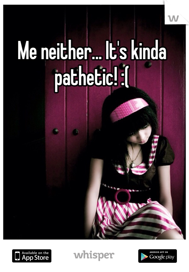 Me neither... It's kinda pathetic! :( 