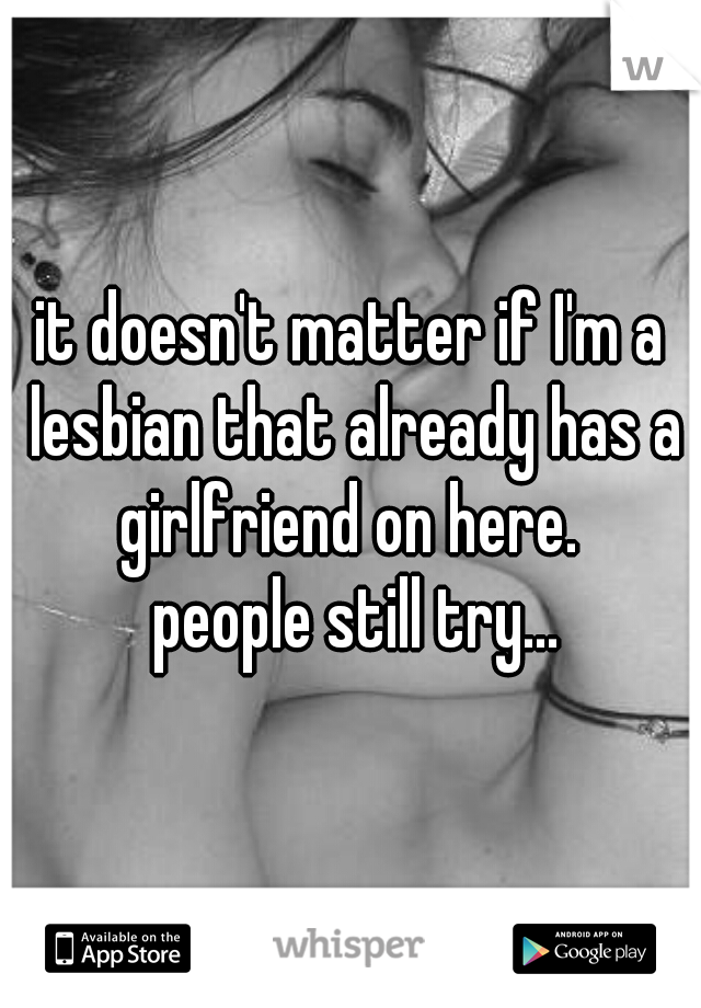 it doesn't matter if I'm a lesbian that already has a girlfriend on here. 

 
 
 
 people still try...