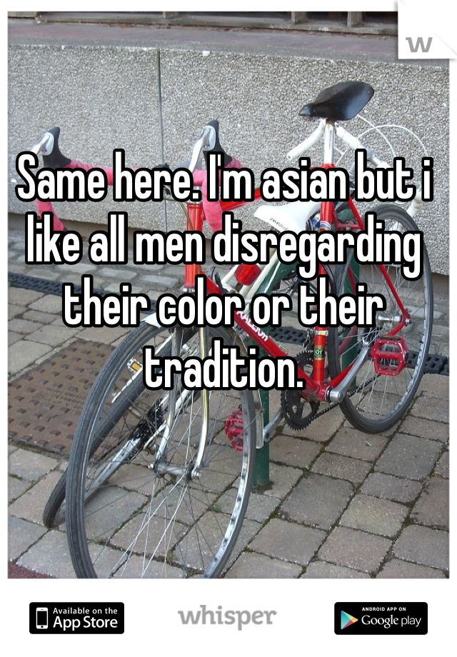 Same here. I'm asian but i like all men disregarding their color or their tradition.