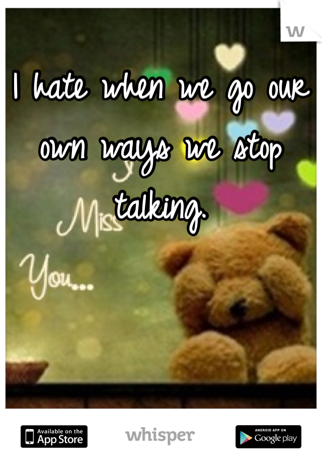I hate when we go our own ways we stop talking. 