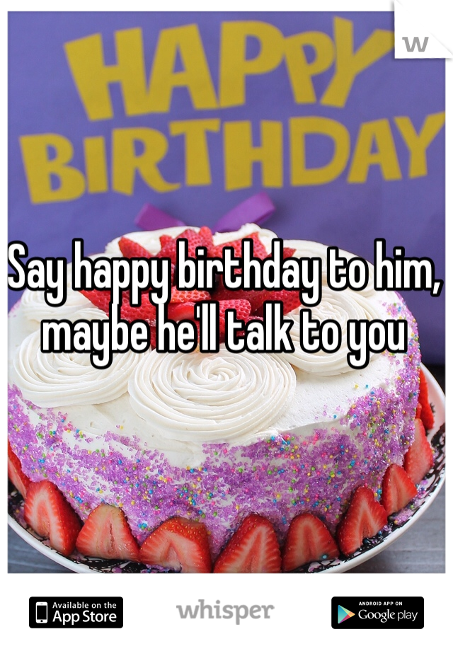 Say happy birthday to him, maybe he'll talk to you 